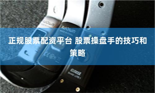 正规股票配资平台 股票操盘手的技巧和策略