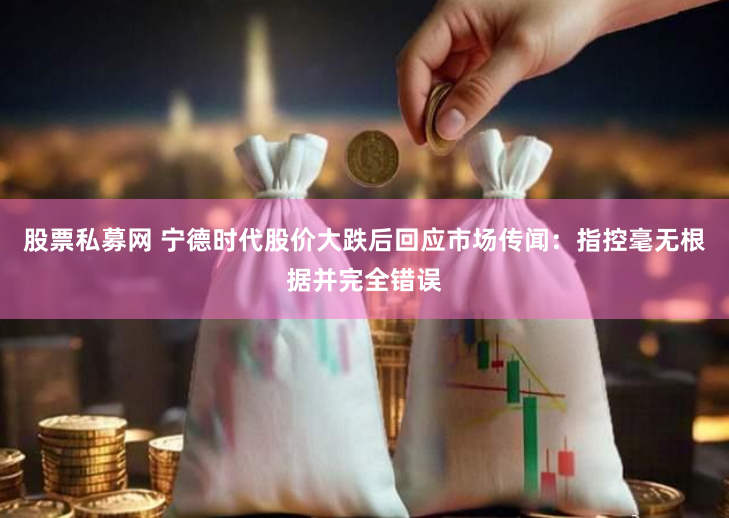 股票私募网 宁德时代股价大跌后回应市场传闻：指控毫无根据并完全错误