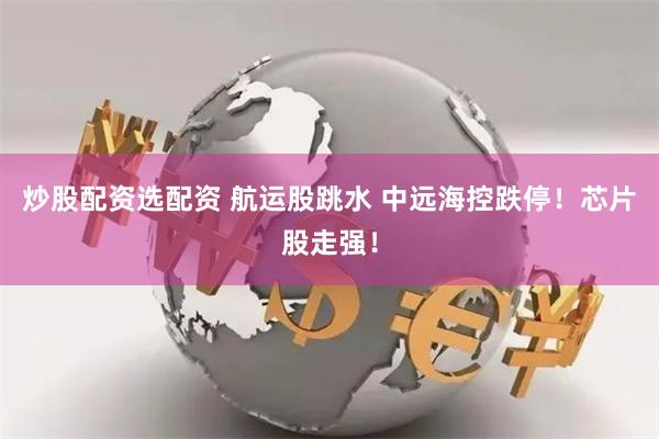 炒股配资选配资 航运股跳水 中远海控跌停！芯片股走强！