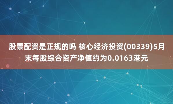 股票配资是正规的吗 核心经济投资(00339)5月末每股综合资产净值约为0.0163港元