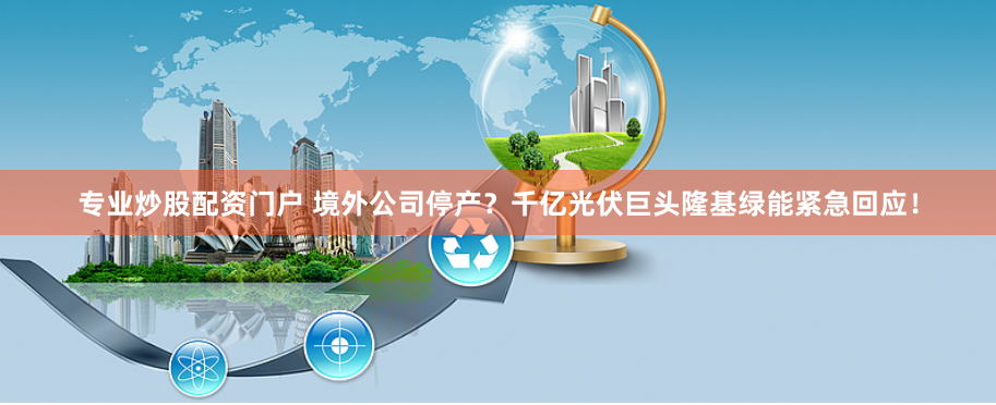专业炒股配资门户 境外公司停产？千亿光伏巨头隆基绿能紧急回应！