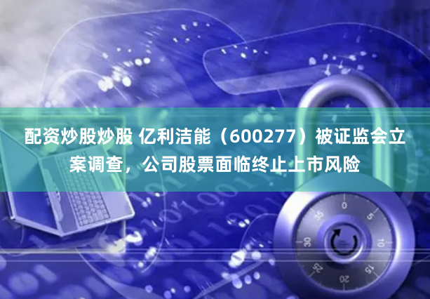 配资炒股炒股 亿利洁能（600277）被证监会立案调查，公司股票面临终止上市风险