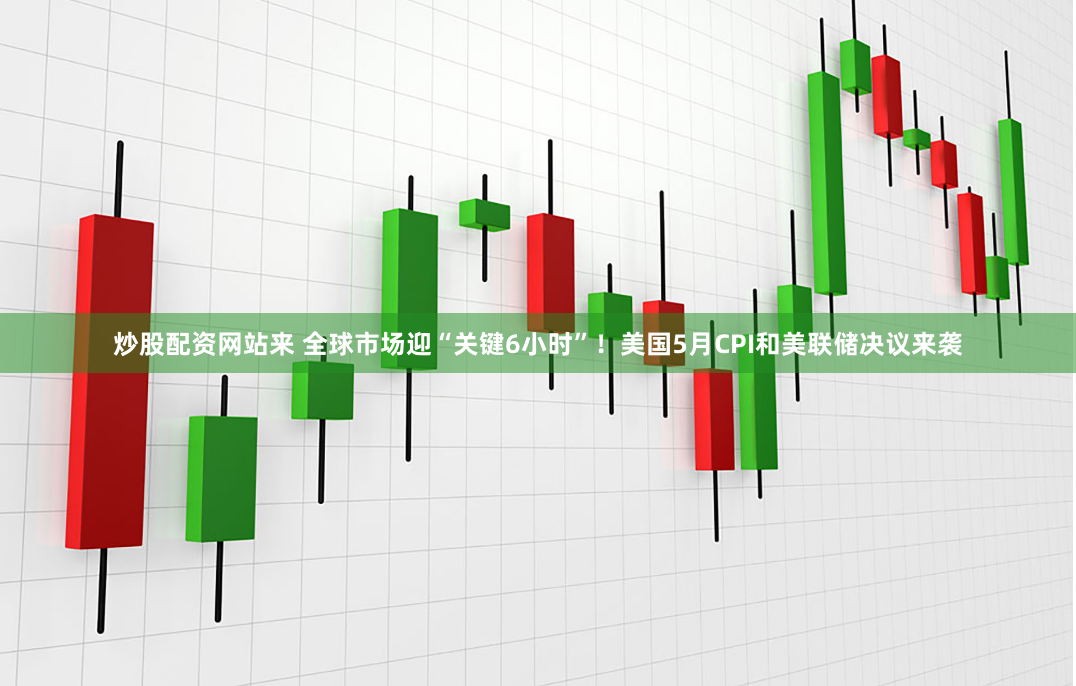 炒股配资网站来 全球市场迎“关键6小时”！美国5月CPI和美联储决议来袭