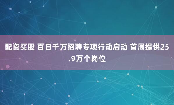 配资买股 百日千万招聘专项行动启动 首周提供25.9万个岗位