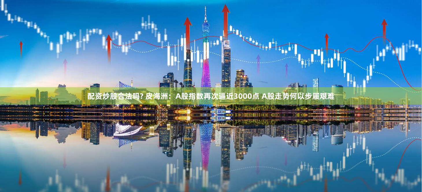 配资炒股合法吗? 皮海洲：A股指数再次逼近3000点 A股走势何以步履艰难