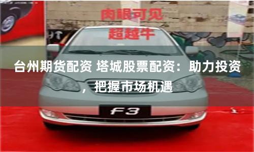 台州期货配资 塔城股票配资：助力投资，把握市场机遇