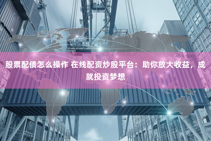 股票配债怎么操作 在线配资炒股平台：助你放大收益，成就投资梦想
